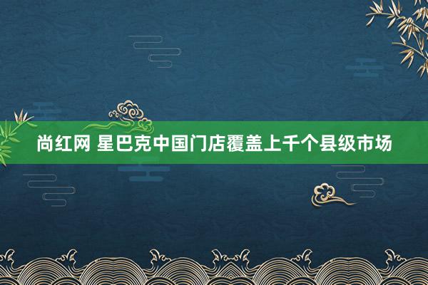 尚红网 星巴克中国门店覆盖上千个县级市场