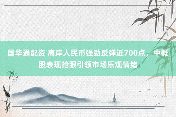 国华通配资 离岸人民币强劲反弹近700点，中概股表现抢眼引领市场乐观情绪