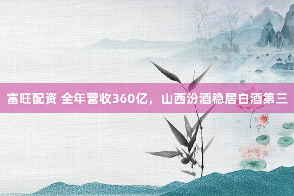 富旺配资 全年营收360亿，山西汾酒稳居白酒第三