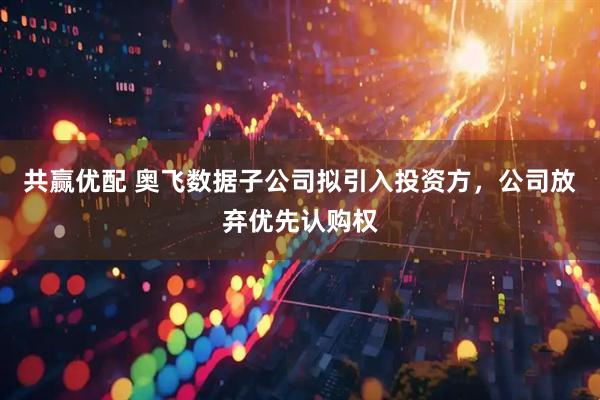 共赢优配 奥飞数据子公司拟引入投资方，公司放弃优先认购权