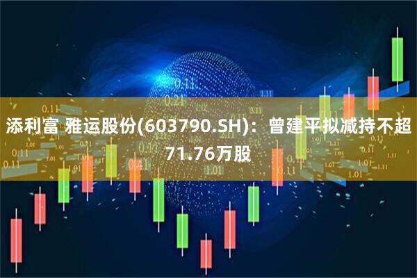 添利富 雅运股份(603790.SH)：曾建平拟减持不超71.76万股