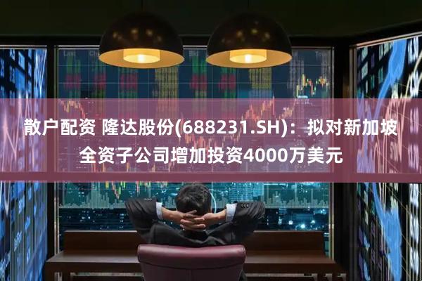 散户配资 隆达股份(688231.SH)：拟对新加坡全资子公司增加投资4000万美元