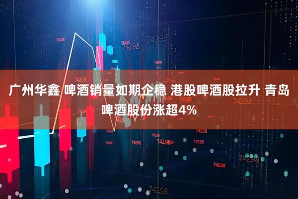 广州华鑫 啤酒销量如期企稳 港股啤酒股拉升 青岛啤酒股份涨超4%