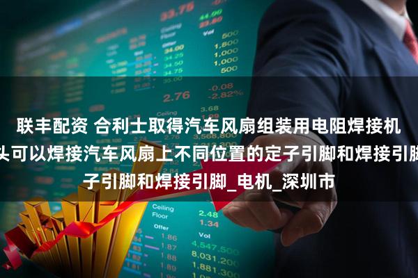 联丰配资 合利士取得汽车风扇组装用电阻焊接机专利，让焊接头可以焊接汽车风扇上不同位置的定子引脚和焊接引脚_电机_深圳市