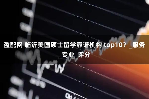 盈配网 临沂美国硕士留学靠谱机构 top10？_服务_专业_评分
