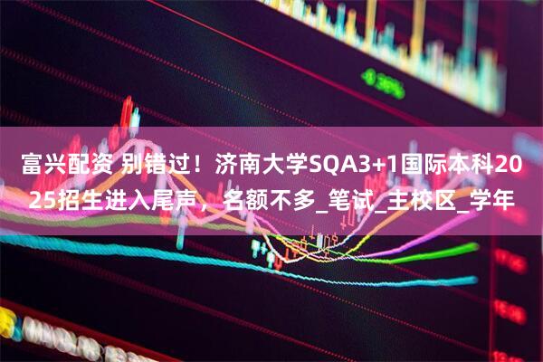 富兴配资 别错过！济南大学SQA3+1国际本科2025招生进入尾声，名额不多_笔试_主校区_学年