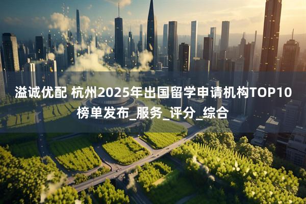 溢诚优配 杭州2025年出国留学申请机构TOP10榜单发布_服务_评分_综合