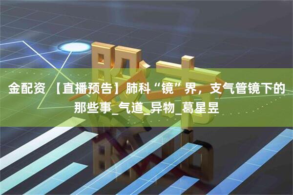 金配资 【直播预告】肺科“镜”界，支气管镜下的那些事_气道_异物_葛星昱