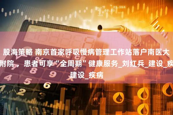 股海策略 南京首家呼吸慢病管理工作站落户南医大二附院 ，患者可享“全周期”健康服务_刘红兵_建设_疾病