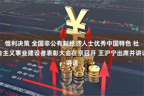 恒利决策 全国非公有制经济人士优秀中国特色 社会主义事业建设者表彰大会在京召开 王沪宁出席并讲话