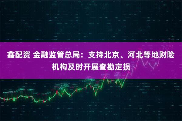 鑫配资 金融监管总局：支持北京、河北等地财险机构及时开展查勘定损
