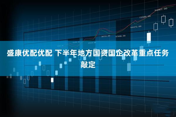 盛康优配优配 下半年地方国资国企改革重点任务敲定