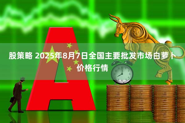 股策略 2025年8月7日全国主要批发市场白萝卜价格行情
