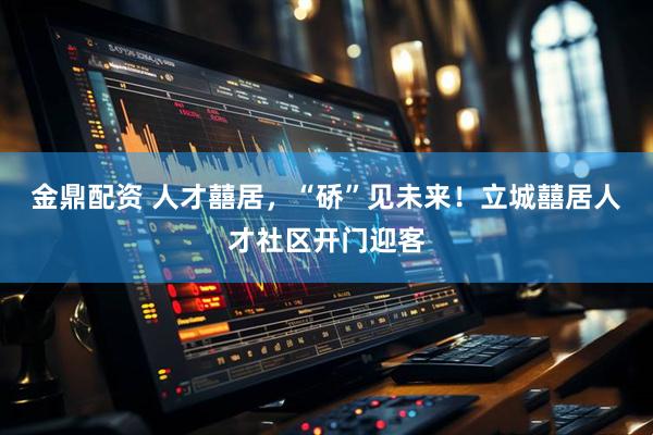 金鼎配资 人才囍居，“硚”见未来！立城囍居人才社区开门迎客