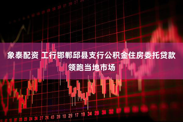 象泰配资 工行邯郸邱县支行公积金住房委托贷款领跑当地市场