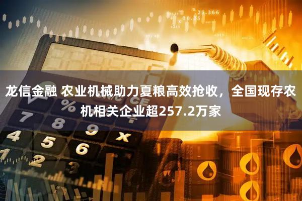 龙信金融 农业机械助力夏粮高效抢收，全国现存农机相关企业超257.2万家