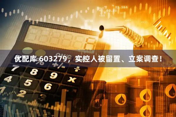 优配库 603279，实控人被留置、立案调查！