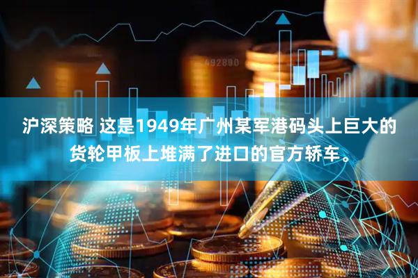 沪深策略 这是1949年广州某军港码头上巨大的货轮甲板上堆满了进口的官方轿车。