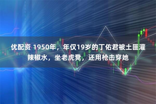 优配资 1950年，年仅19岁的丁佑君被土匪灌辣椒水，坐老虎凳，还用枪击穿她